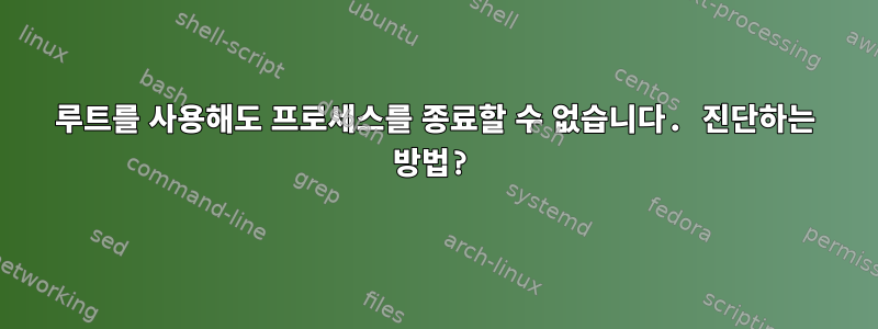 루트를 사용해도 프로세스를 종료할 수 없습니다. 진단하는 방법?