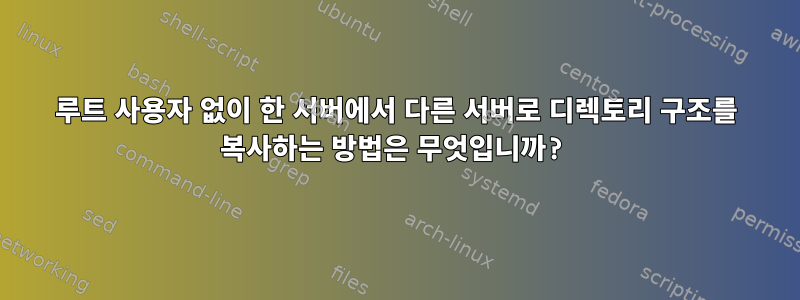 루트 사용자 없이 한 서버에서 다른 서버로 디렉토리 구조를 복사하는 방법은 무엇입니까?