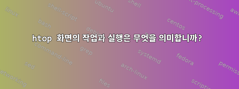 htop 화면의 작업과 실행은 무엇을 의미합니까?