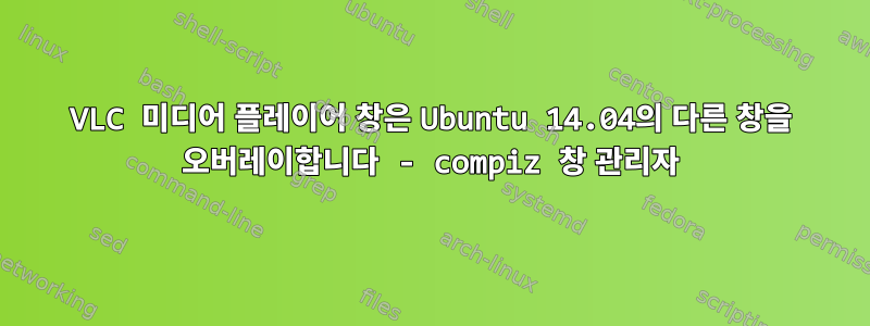 VLC 미디어 플레이어 창은 Ubuntu 14.04의 다른 창을 오버레이합니다 - compiz 창 관리자