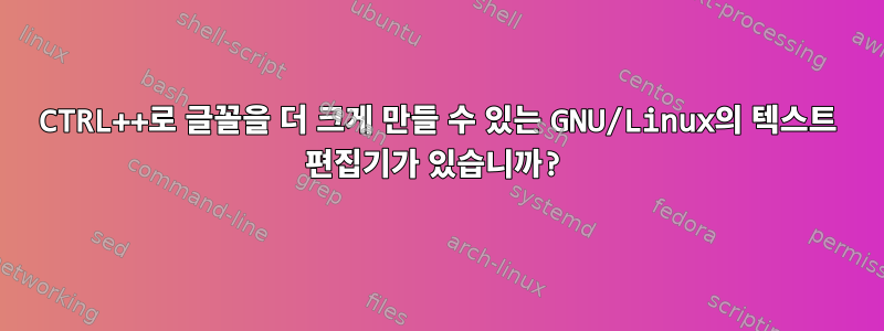 CTRL++로 글꼴을 더 크게 만들 수 있는 GNU/Linux의 텍스트 편집기가 있습니까?