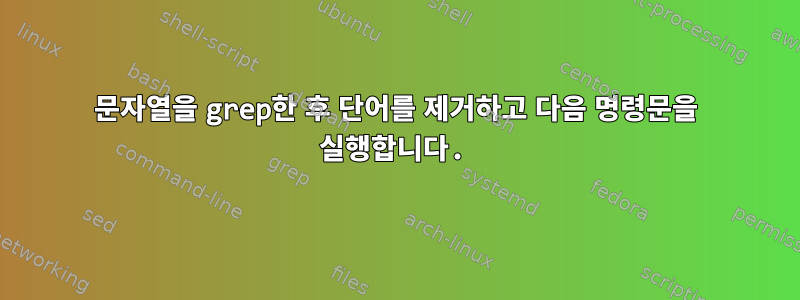 문자열을 grep한 후 단어를 제거하고 다음 명령문을 실행합니다.