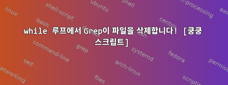 while 루프에서 Grep이 파일을 삭제합니다! [쿵쿵 스크립트]