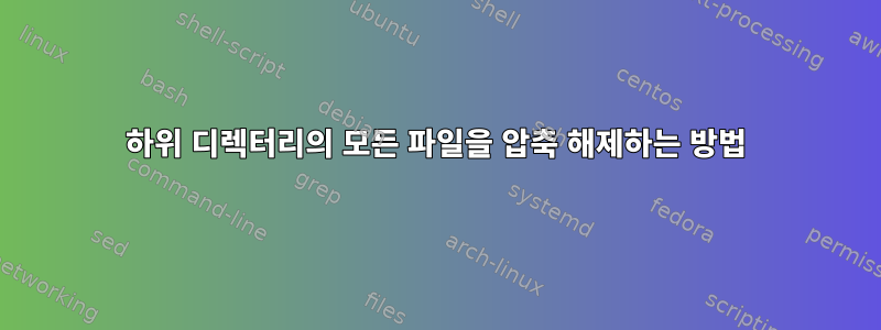 하위 디렉터리의 모든 파일을 압축 해제하는 방법