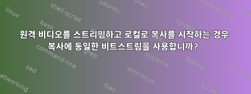 원격 비디오를 스트리밍하고 로컬로 복사를 시작하는 경우 복사에 동일한 비트스트림을 사용합니까?