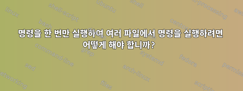 명령을 한 번만 실행하여 여러 파일에서 명령을 실행하려면 어떻게 해야 합니까?