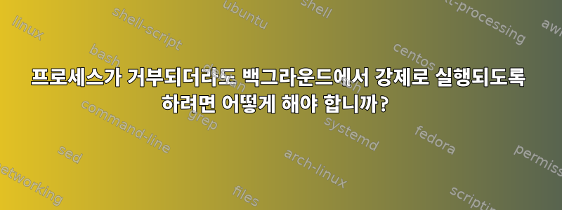 프로세스가 거부되더라도 백그라운드에서 강제로 실행되도록 하려면 어떻게 해야 합니까?