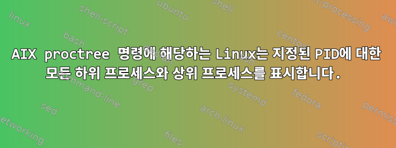 AIX proctree 명령에 해당하는 Linux는 지정된 PID에 대한 모든 하위 프로세스와 상위 프로세스를 표시합니다.