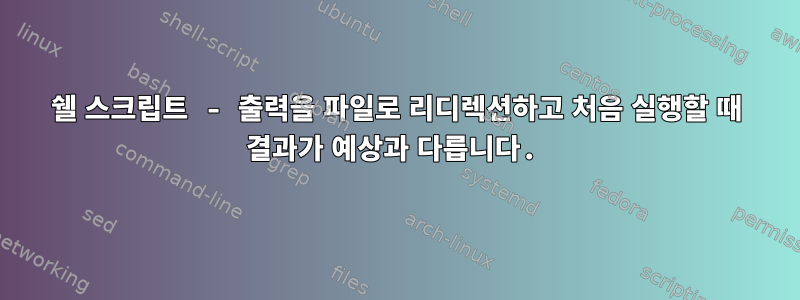 쉘 스크립트 - 출력을 파일로 리디렉션하고 처음 실행할 때 결과가 예상과 다릅니다.