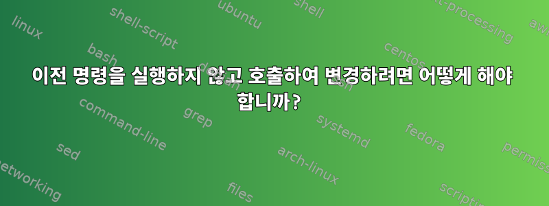 이전 명령을 실행하지 않고 호출하여 변경하려면 어떻게 해야 합니까?