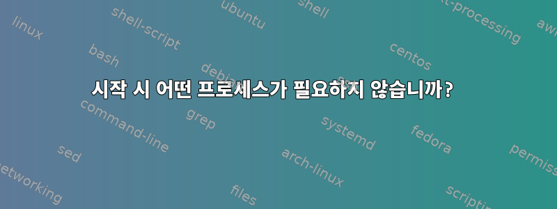 시작 시 어떤 프로세스가 필요하지 않습니까?