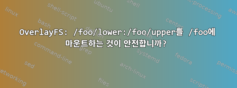 OverlayFS: /foo/lower:/foo/upper를 /foo에 마운트하는 것이 안전합니까?