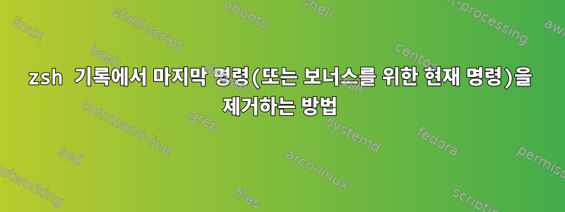 zsh 기록에서 마지막 명령(또는 보너스를 위한 현재 명령)을 제거하는 방법