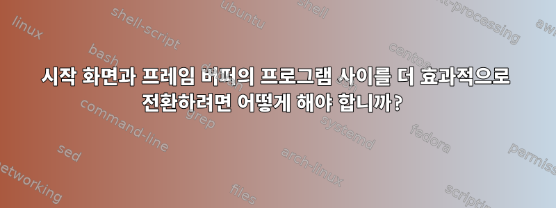 시작 화면과 프레임 버퍼의 프로그램 사이를 더 효과적으로 전환하려면 어떻게 해야 합니까?