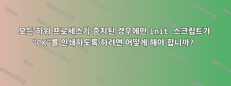 모든 하위 프로세스가 중지된 경우에만 init 스크립트가 "OK"를 인쇄하도록 하려면 어떻게 해야 합니까?