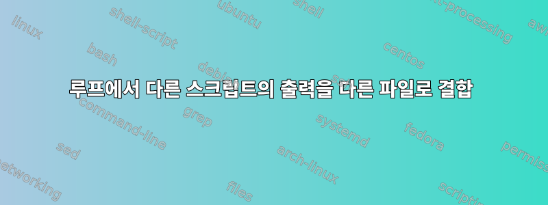 루프에서 다른 스크립트의 출력을 다른 파일로 결합