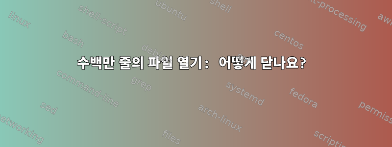 수백만 줄의 파일 열기: 어떻게 닫나요?