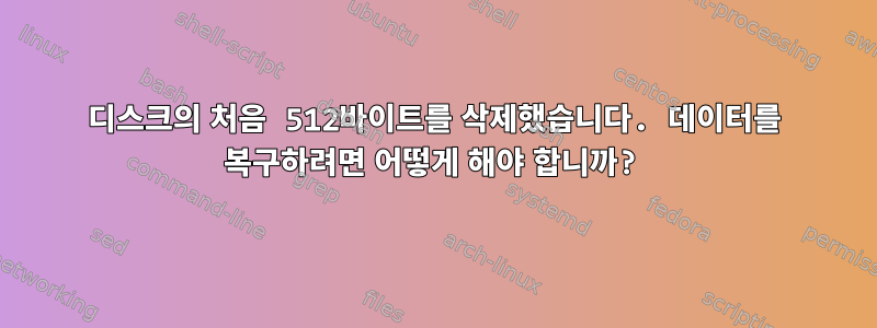 디스크의 처음 512바이트를 삭제했습니다. 데이터를 복구하려면 어떻게 해야 합니까?