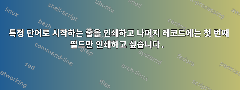 특정 단어로 시작하는 줄을 인쇄하고 나머지 레코드에는 첫 번째 필드만 인쇄하고 싶습니다.