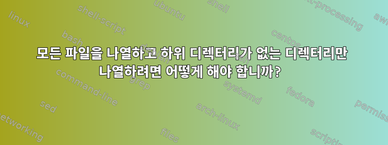 모든 파일을 나열하고 하위 디렉터리가 없는 디렉터리만 나열하려면 어떻게 해야 합니까?