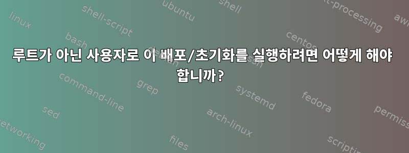 루트가 아닌 사용자로 이 배포/초기화를 실행하려면 어떻게 해야 합니까?