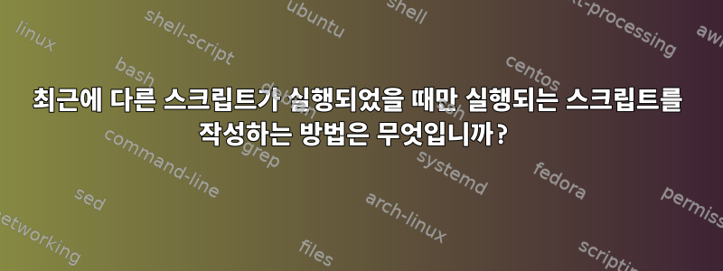 최근에 다른 스크립트가 실행되었을 때만 실행되는 스크립트를 작성하는 방법은 무엇입니까?