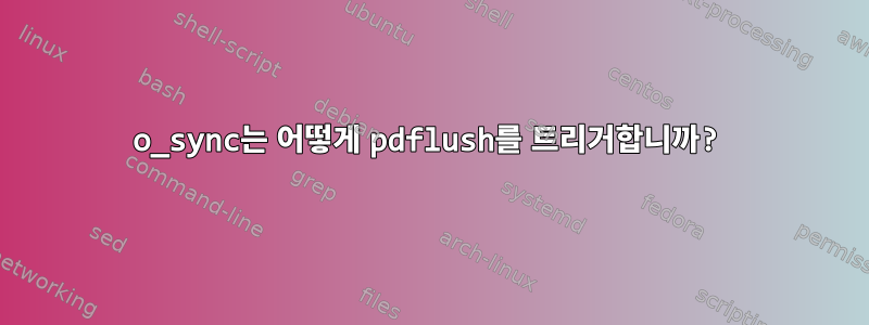 o_sync는 어떻게 pdflush를 트리거합니까?