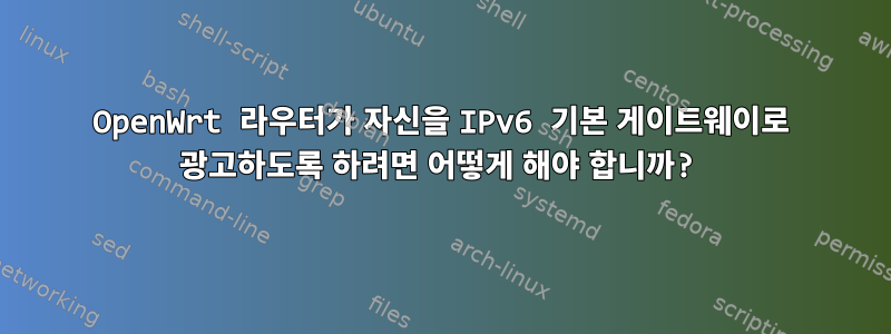 OpenWrt 라우터가 자신을 IPv6 기본 게이트웨이로 광고하도록 하려면 어떻게 해야 합니까?