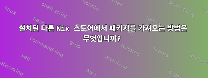 설치된 다른 Nix 스토어에서 패키지를 가져오는 방법은 무엇입니까?