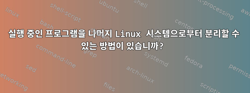 실행 중인 프로그램을 나머지 Linux 시스템으로부터 분리할 수 있는 방법이 있습니까?