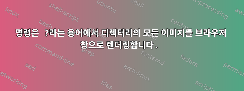 명령은 ?라는 용어에서 디렉터리의 모든 이미지를 브라우저 창으로 렌더링합니다.