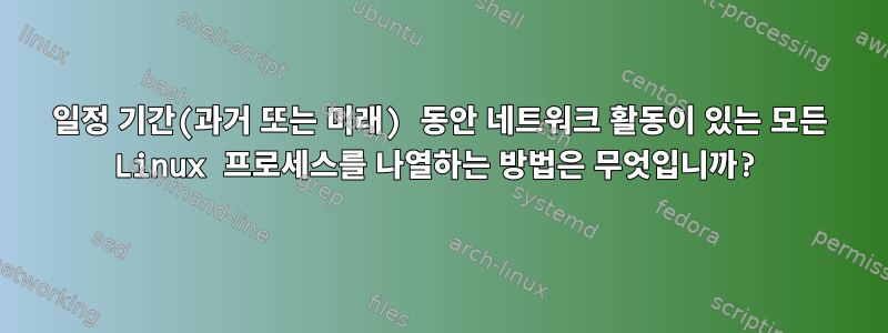 일정 기간(과거 또는 미래) 동안 네트워크 활동이 있는 모든 Linux 프로세스를 나열하는 방법은 무엇입니까?