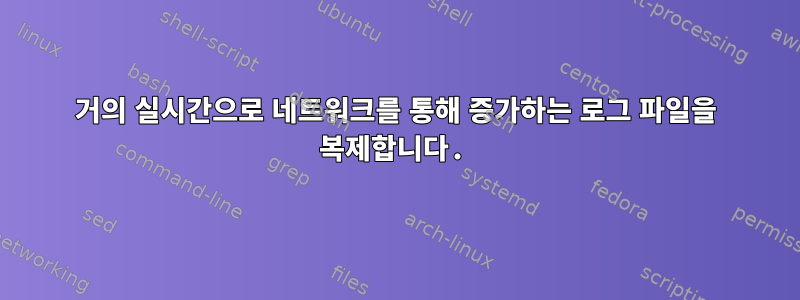 거의 실시간으로 네트워크를 통해 증가하는 로그 파일을 복제합니다.