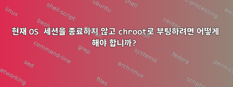 현재 OS 세션을 종료하지 않고 chroot로 부팅하려면 어떻게 해야 합니까?