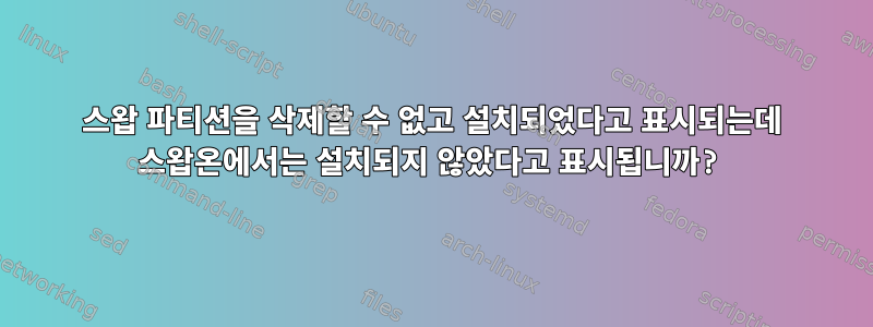 스왑 파티션을 삭제할 수 없고 설치되었다고 표시되는데 스왑온에서는 설치되지 않았다고 표시됩니까?