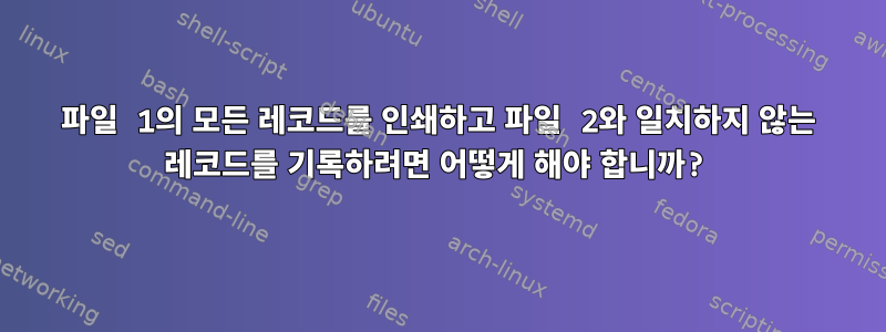 파일 1의 모든 레코드를 인쇄하고 파일 2와 일치하지 않는 레코드를 기록하려면 어떻게 해야 합니까?