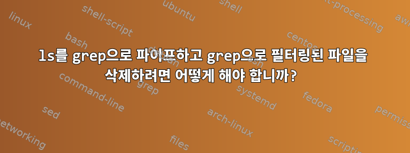 ls를 grep으로 파이프하고 grep으로 필터링된 파일을 삭제하려면 어떻게 해야 합니까?