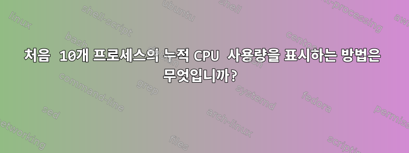 처음 10개 프로세스의 누적 CPU 사용량을 표시하는 방법은 무엇입니까?