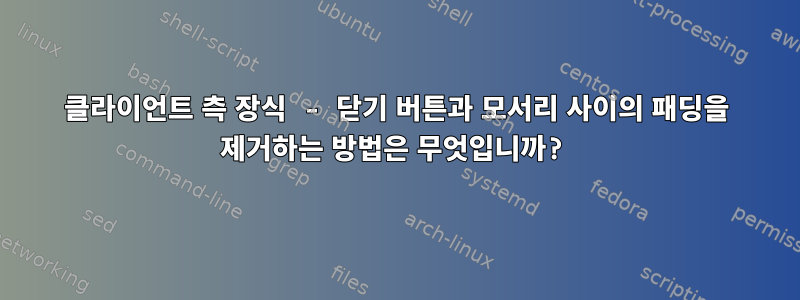 클라이언트 측 장식 - 닫기 버튼과 모서리 사이의 패딩을 제거하는 방법은 무엇입니까?