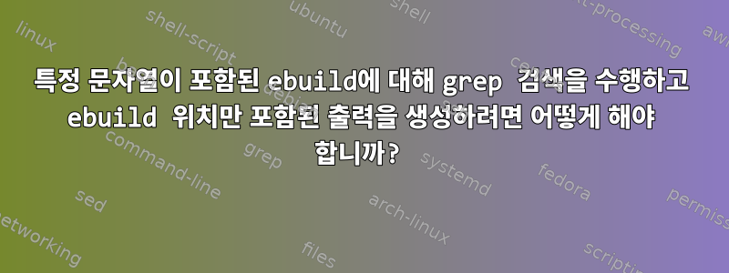 특정 문자열이 포함된 ebuild에 대해 grep 검색을 수행하고 ebuild 위치만 포함된 출력을 생성하려면 어떻게 해야 합니까?