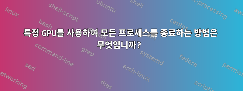 특정 GPU를 사용하여 모든 프로세스를 종료하는 방법은 무엇입니까?