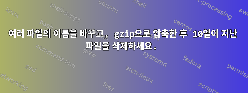 여러 파일의 이름을 바꾸고, gzip으로 압축한 후 10일이 지난 파일을 삭제하세요.