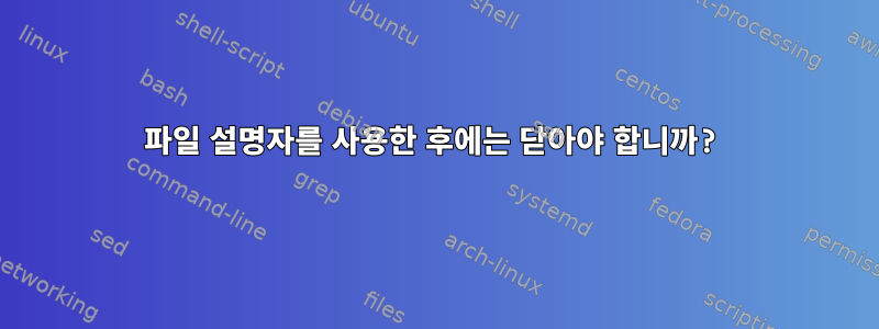 파일 설명자를 사용한 후에는 닫아야 합니까?