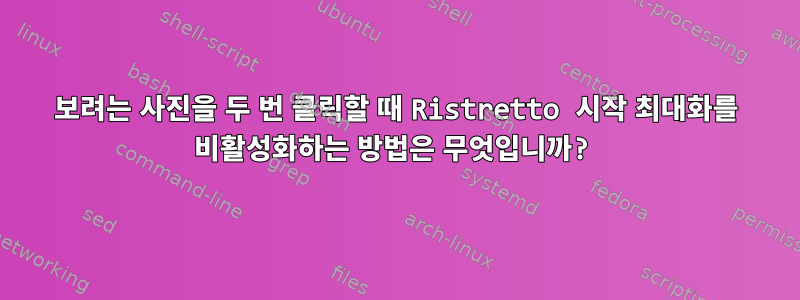 보려는 사진을 두 번 클릭할 때 Ristretto 시작 최대화를 비활성화하는 방법은 무엇입니까?