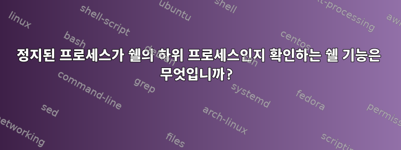 정지된 프로세스가 쉘의 하위 프로세스인지 확인하는 쉘 기능은 무엇입니까?