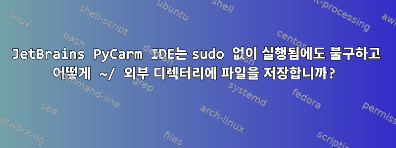 JetBrains PyCarm IDE는 sudo 없이 실행됨에도 불구하고 어떻게 ~/ 외부 디렉터리에 파일을 저장합니까?