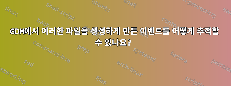 GDM에서 이러한 파일을 생성하게 만든 이벤트를 어떻게 추적할 수 있나요?