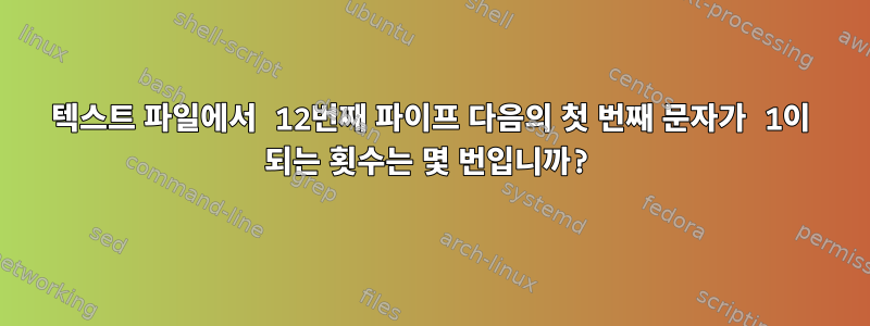 텍스트 파일에서 12번째 파이프 다음의 첫 번째 문자가 1이 되는 횟수는 몇 번입니까?