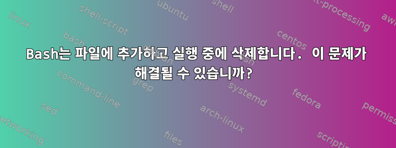 Bash는 파일에 추가하고 실행 중에 삭제합니다. 이 문제가 해결될 수 있습니까?