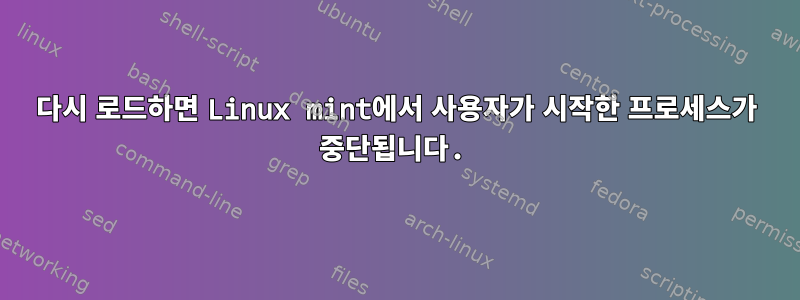 다시 로드하면 Linux mint에서 사용자가 시작한 프로세스가 중단됩니다.